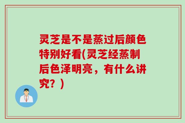 灵芝是不是蒸过后颜色特别好看(灵芝经蒸制后色泽明亮，有什么讲究？)
