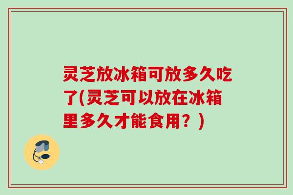 灵芝放冰箱可放多久吃了(灵芝可以放在冰箱里多久才能食用？)