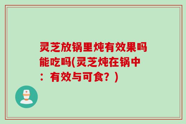 灵芝放锅里炖有效果吗能吃吗(灵芝炖在锅中：有效与可食？)