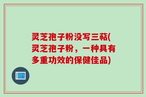 灵芝孢子粉没写三萜(灵芝孢子粉，一种具有多重功效的保健佳品)