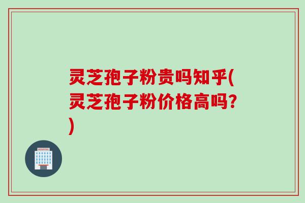 灵芝孢子粉贵吗知乎(灵芝孢子粉价格高吗？)