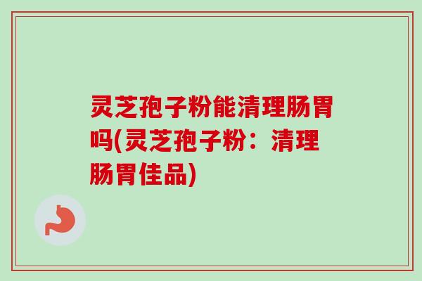 灵芝孢子粉能清理肠胃吗(灵芝孢子粉：清理肠胃佳品)