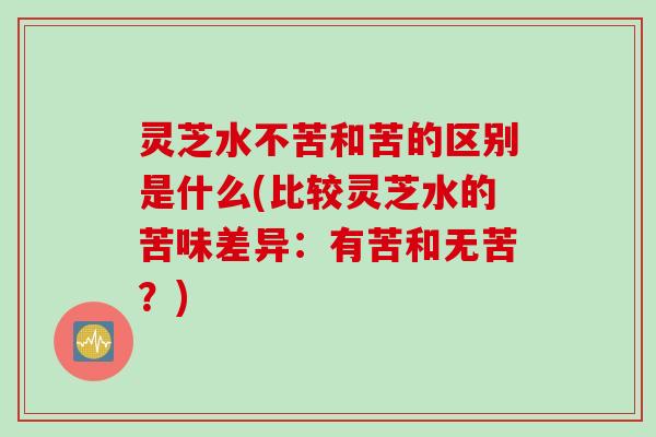 灵芝水不苦和苦的区别是什么(比较灵芝水的苦味差异：有苦和无苦？)