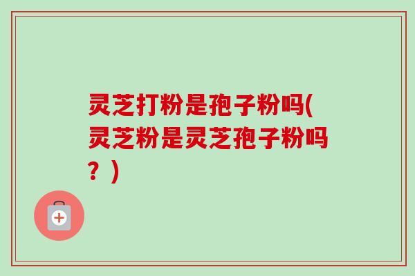 灵芝打粉是孢子粉吗(灵芝粉是灵芝孢子粉吗？)