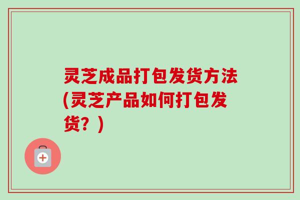 灵芝成品打包发货方法(灵芝产品如何打包发货？)
