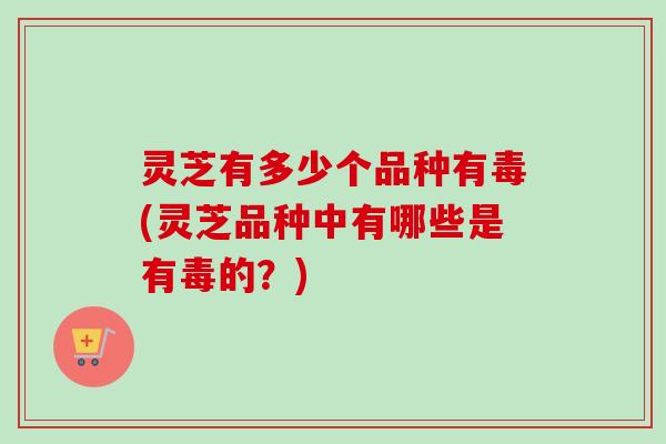 灵芝有多少个品种有毒(灵芝品种中有哪些是有毒的？)