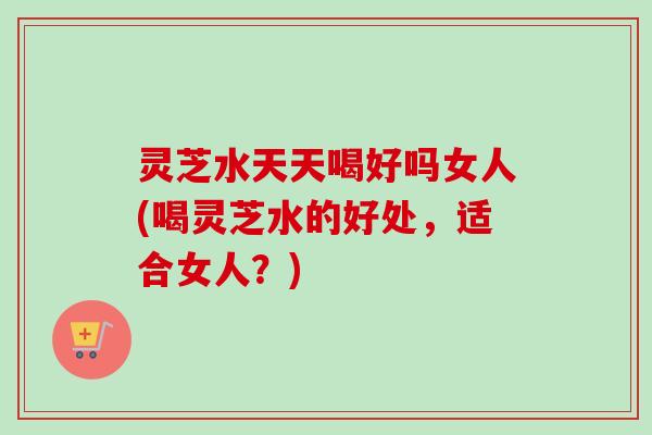 灵芝水天天喝好吗女人(喝灵芝水的好处，适合女人？)