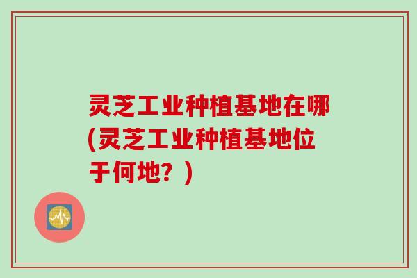 灵芝工业种植基地在哪(灵芝工业种植基地位于何地？)