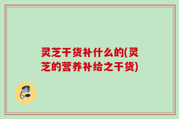 灵芝干货补什么的(灵芝的营养补给之干货)