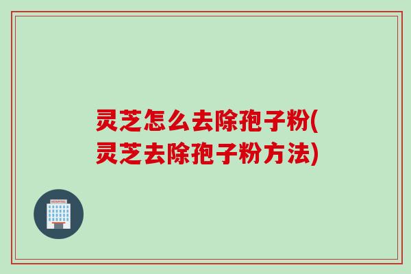 灵芝怎么去除孢子粉(灵芝去除孢子粉方法)