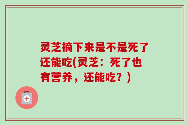 灵芝摘下来是不是死了还能吃(灵芝：死了也有营养，还能吃？)