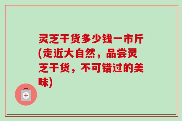 灵芝干货多少钱一市斤(走近大自然，品尝灵芝干货，不可错过的美味)