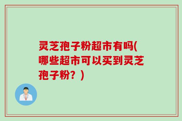 灵芝孢子粉超市有吗(哪些超市可以买到灵芝孢子粉?)