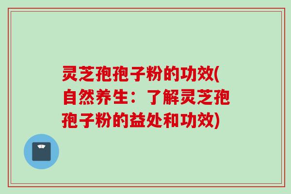 灵芝孢孢子粉的功效(自然养生：了解灵芝孢孢子粉的益处和功效)