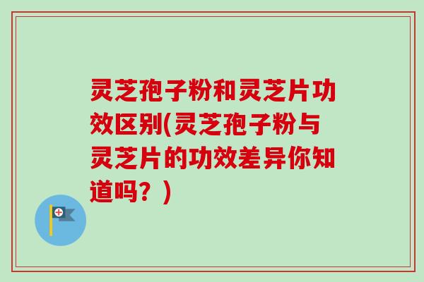 灵芝孢子粉和灵芝片功效区别(灵芝孢子粉与灵芝片的功效差异你知道吗？)