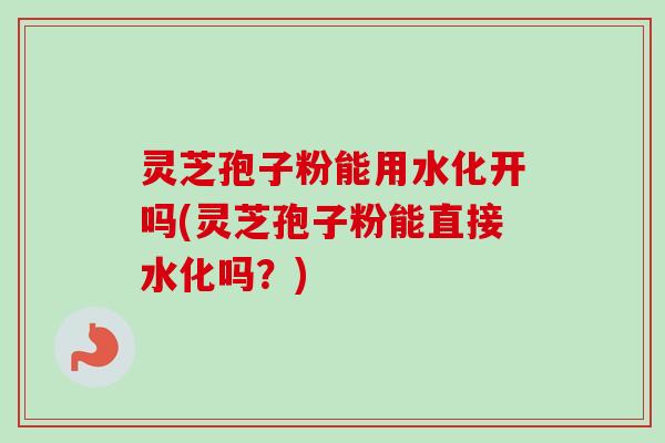 灵芝孢子粉能用水化开吗(灵芝孢子粉能直接水化吗？)