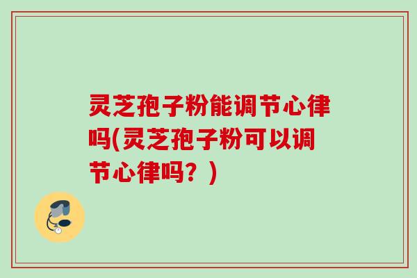 灵芝孢子粉能调节心律吗(灵芝孢子粉可以调节心律吗？)