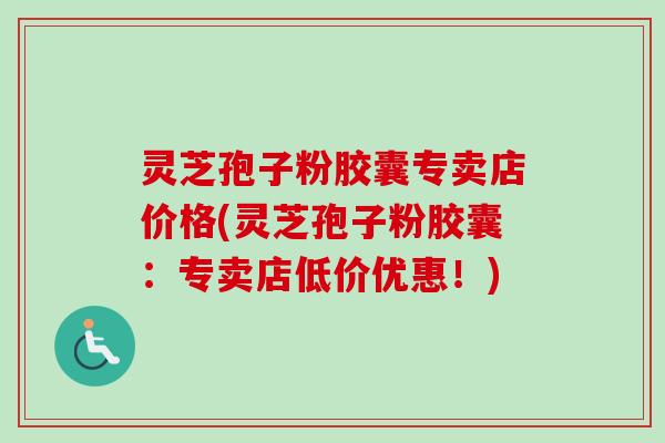 灵芝孢子粉胶囊专卖店价格(灵芝孢子粉胶囊：专卖店低价优惠！)