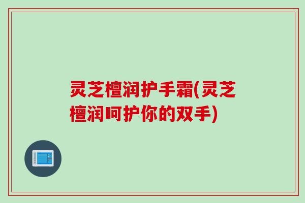 灵芝檀润护手霜(灵芝檀润呵护你的双手)