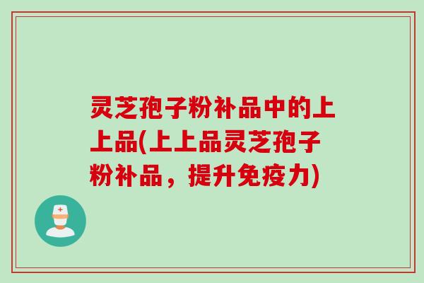 灵芝孢子粉补品中的上上品(上上品灵芝孢子粉补品，提升免疫力)
