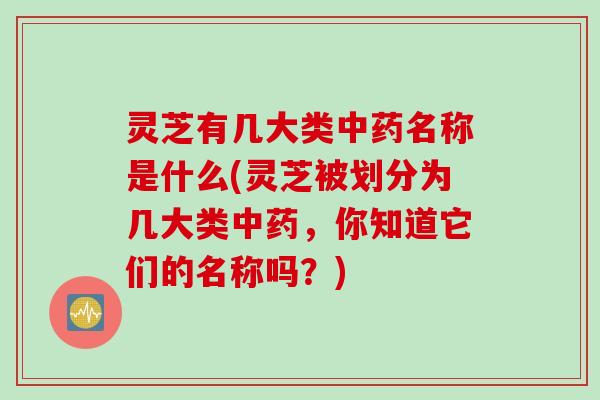 灵芝有几大类中药名称是什么(灵芝被划分为几大类中药，你知道它们的名称吗？)