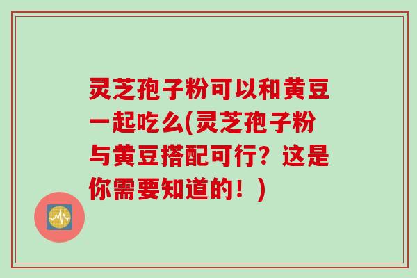灵芝孢子粉可以和黄豆一起吃么(灵芝孢子粉与黄豆搭配可行？这是你需要知道的！)