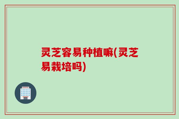 灵芝容易种植嘛(灵芝易栽培吗)