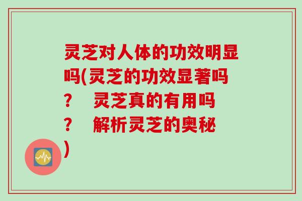 灵芝对人体的功效明显吗(灵芝的功效显著吗？  灵芝真的有用吗？  解析灵芝的奥秘)