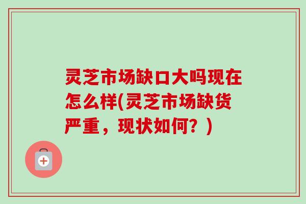 灵芝市场缺口大吗现在怎么样(灵芝市场缺货严重，现状如何？)