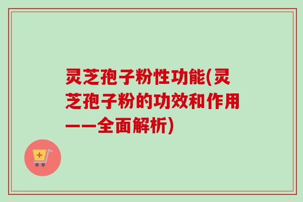 灵芝孢子粉性功能(灵芝孢子粉的功效和作用——全面解析)