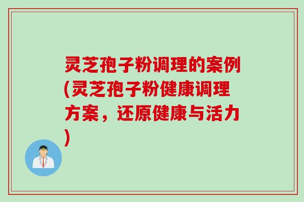 灵芝孢子粉调理的案例(灵芝孢子粉健康调理方案，还原健康与活力)