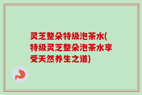 灵芝整朵特级泡茶水(特级灵芝整朵泡茶水享受天然养生之道)