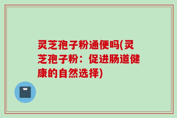 灵芝孢子粉通便吗(灵芝孢子粉:促进肠道健康的自然选择) 灵芝孢子粉通便吗(灵芝孢子粉:促进肠道健康的自然选择)