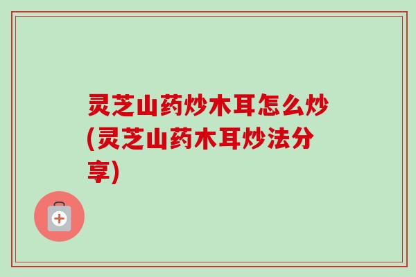 灵芝山药炒木耳怎么炒(灵芝山药木耳炒法分享)