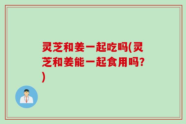 灵芝和姜一起吃吗(灵芝和姜能一起食用吗?) 灵芝和姜一起吃吗(灵芝和姜能一起食用吗?)
