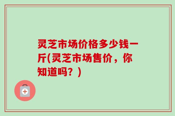 灵芝市场价格多少钱一斤(灵芝市场售价，你知道吗？)