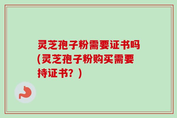 灵芝孢子粉需要证书吗(灵芝孢子粉购买需要持证书？)
