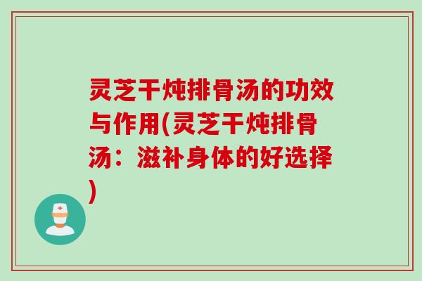 灵芝干炖排骨汤的功效与作用(灵芝干炖排骨汤：滋补身体的好选择)