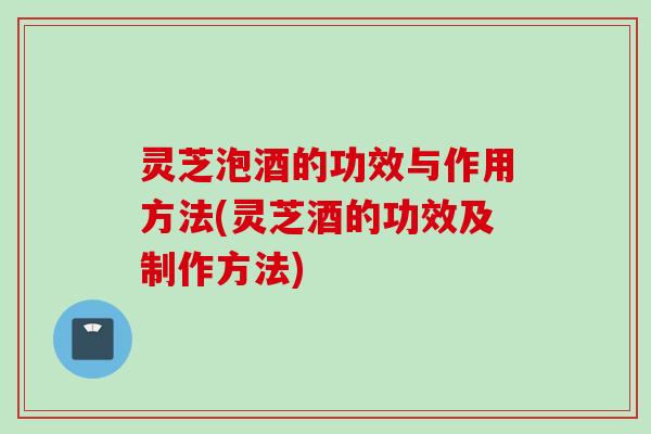 灵芝泡酒的功效与作用方法(灵芝酒的功效及制作方法)