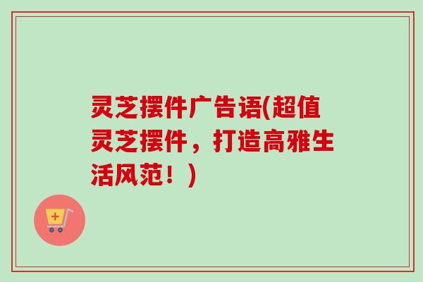 灵芝摆件广告语(超值灵芝摆件，打造高雅生活风范！)