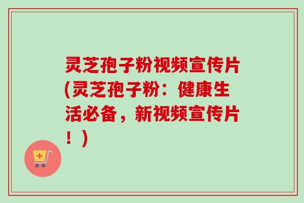 灵芝孢子粉视频宣传片(灵芝孢子粉：健康生活必备，新视频宣传片！)