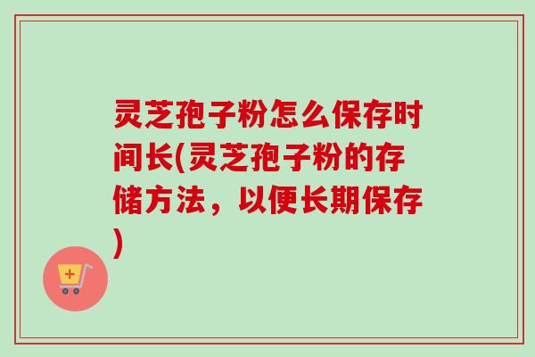 灵芝孢子粉怎么保存时间长(灵芝孢子粉的存储方法，以便长期保存)