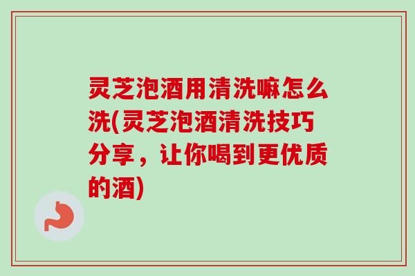 灵芝泡酒用清洗嘛怎么洗(灵芝泡酒清洗技巧分享，让你喝到更优质的酒)