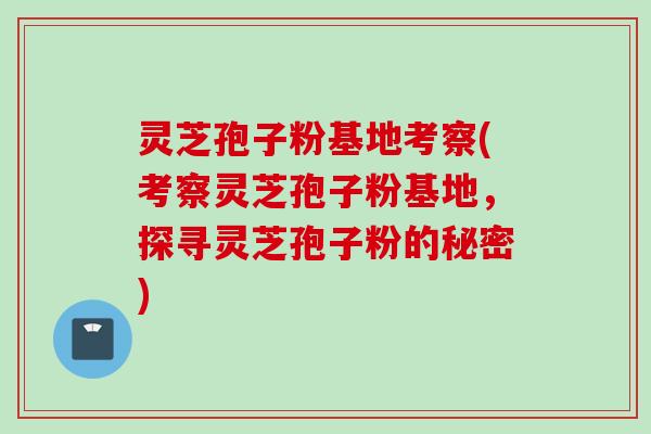 灵芝孢子粉基地考察(考察灵芝孢子粉基地，探寻灵芝孢子粉的秘密)