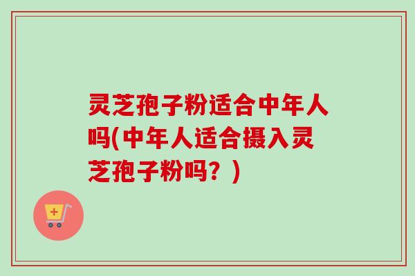 灵芝孢子粉适合中年人吗(中年人适合摄入灵芝孢子粉吗?) 灵芝孢子粉适合中年人吗(中年人适合摄入灵芝孢子粉吗?)