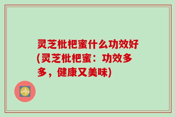 灵芝枇杷蜜什么功效好(灵芝枇杷蜜：功效多多，健康又美味)