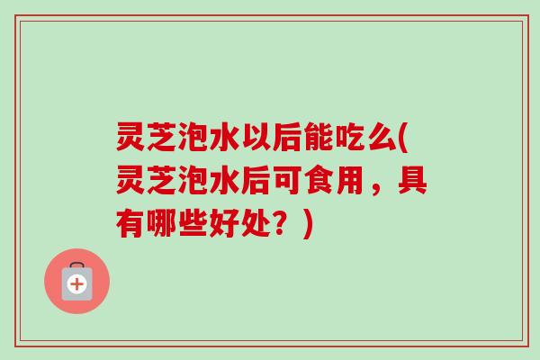 灵芝泡水以后能吃么(灵芝泡水后可食用,具有哪些好处?) 灵芝泡水以后能吃么(灵芝泡水后可食用,具有哪些好处?)