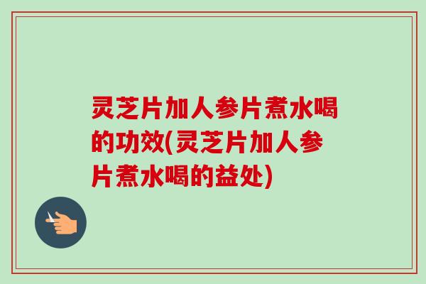 灵芝片加人参片煮水喝的功效(灵芝片加人参片煮水喝的益处)