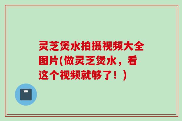 灵芝煲水拍摄视频大全图片(做灵芝煲水，看这个视频就够了！)