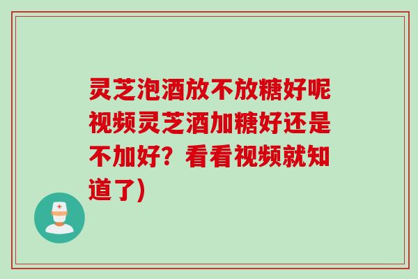 灵芝泡酒放不放糖好呢视频灵芝酒加糖好还是不加好？看看视频就知道了)